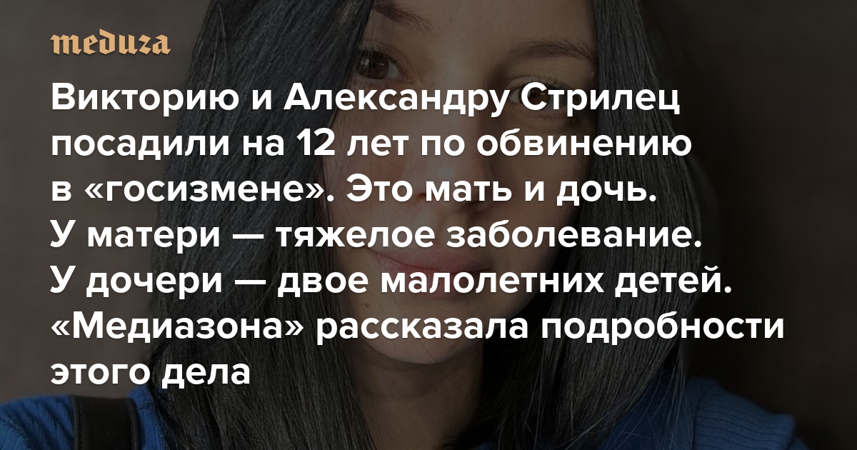 Викторию и Александру Стрилец посадили на 12 лет по обвинению в «госизмене». Это мать и дочь. У матери — тяжелое заболевание. У дочери — двое малолетних детей. «Медиазона» рассказала подробности этого дела