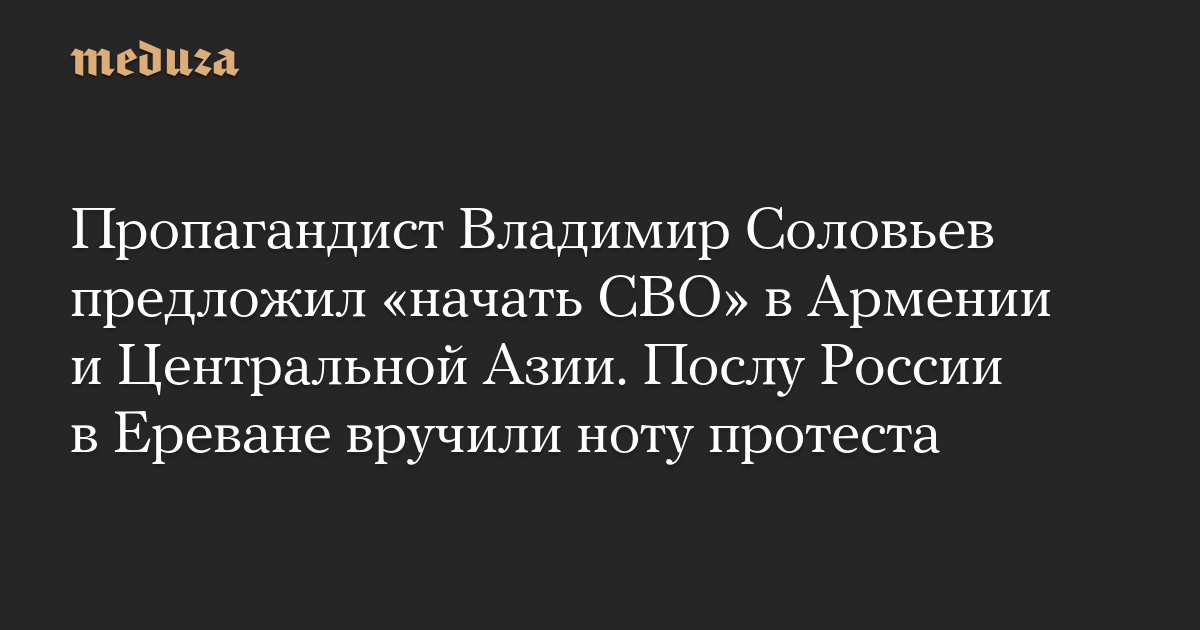 Пропагандист Владимир Соловьев предложил «начать СВО» в Армении и Центральной Азии. Послу России в Ереване вручили ноту протеста
