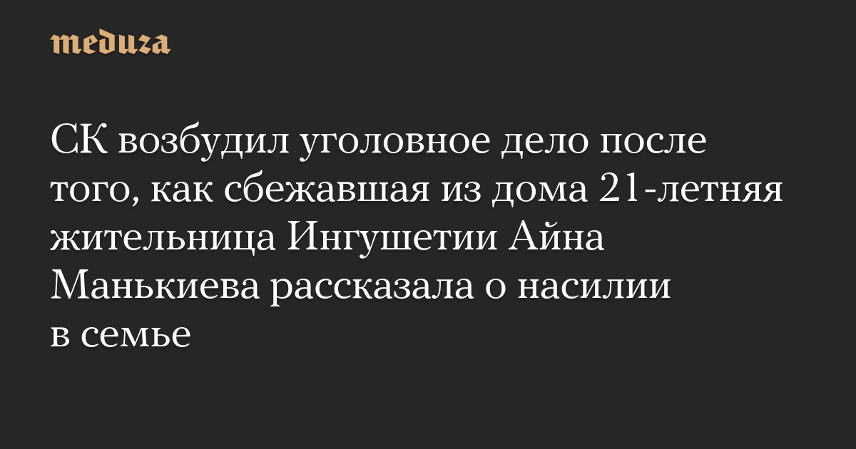 СК возбудил уголовное дело после того, как сбежавшая из дома 21-летняя жительница Ингушетии Айна Манькиева рассказала о насилии в семье