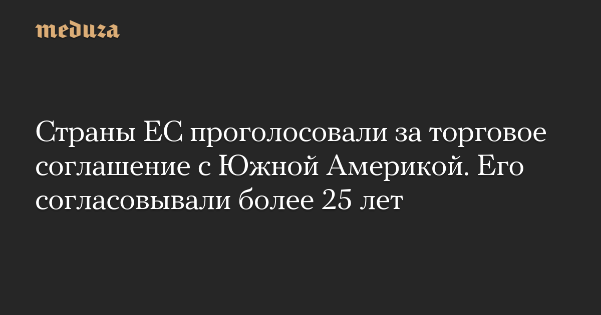 Страны ЕС проголосовали за торговое соглашение с Южной Америкой. Его согласовывали более 25 лет
