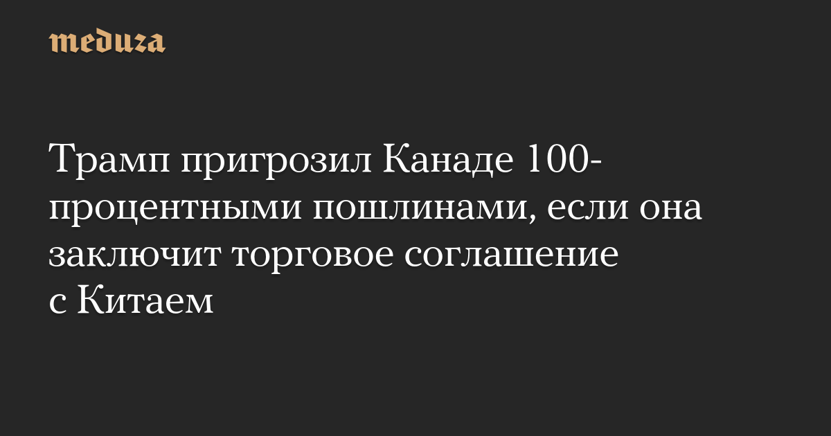 Трамп пригрозил Канаде 100-процентными пошлинами, если она заключит торговое соглашение с Китаем